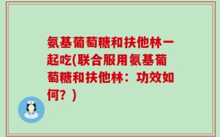 氨基葡萄糖和扶他林一起吃(联合服用氨基葡萄糖和扶他林：功效如何？)