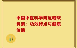 中国中医科学院氨糖软骨素：功效特点与健康价值
