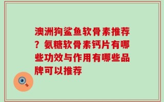 澳洲狗鲨鱼软骨素推荐？氨糖软骨素钙片有哪些功效与作用有哪些品牌可以推荐