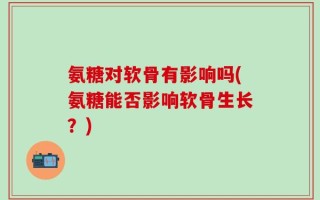 氨糖对软骨有影响吗(氨糖能否影响软骨生长？)