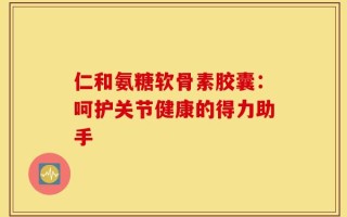 仁和氨糖软骨素胶囊：呵护关节健康的得力助手