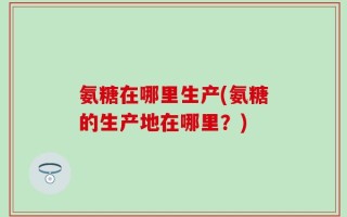 氨糖在哪里生产(氨糖的生产地在哪里？)