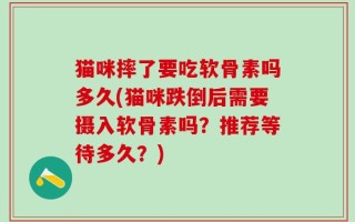 猫咪摔了要吃软骨素吗多久(猫咪跌倒后需要摄入软骨素吗？推荐等待多久？)
