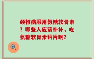 颈椎病服用氨糖软骨素？哪些人应该补补，吃氨糖软骨素钙片啊？