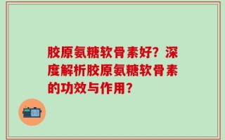 胶原氨糖软骨素好？深度解析胶原氨糖软骨素的功效与作用？