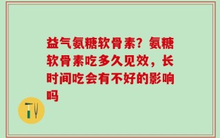 益气氨糖软骨素？氨糖软骨素吃多久见效，长时间吃会有不好的影响吗