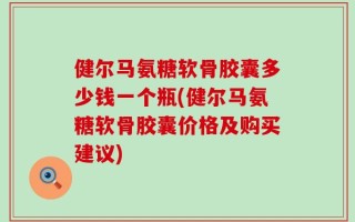 健尔马氨糖软骨胶囊多少钱一个瓶(健尔马氨糖软骨胶囊价格及购买建议)