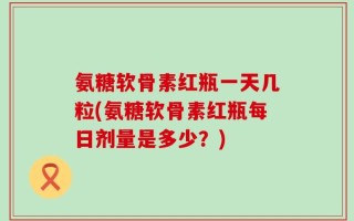 氨糖软骨素红瓶一天几粒(氨糖软骨素红瓶每日剂量是多少？)