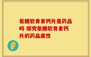 氨糖软骨素钙片是药品吗 探究氨糖软骨素钙片的药品属性