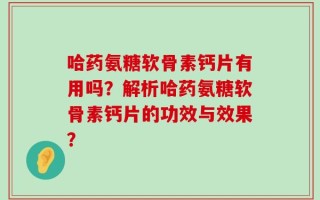 哈药氨糖软骨素钙片有用吗？解析哈药氨糖软骨素钙片的功效与效果？