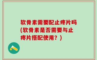 软骨素需要配止疼片吗(软骨素是否需要与止疼片搭配使用？)