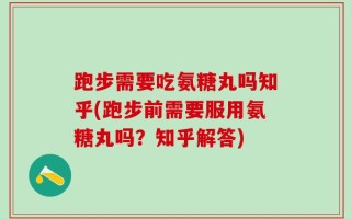 跑步需要吃氨糖丸吗知乎(跑步前需要服用氨糖丸吗？知乎解答)