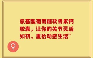 氨基酸葡萄糖软骨素钙胶囊，让你的关节灵活如初，重拾动感生活”