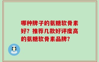 哪种牌子的氨糖软骨素好？推荐几款好评度高的氨糖软骨素品牌？
