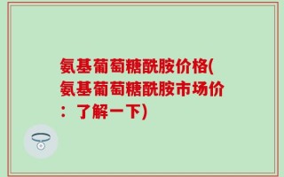 氨基葡萄糖酰胺价格(氨基葡萄糖酰胺市场价：了解一下)
