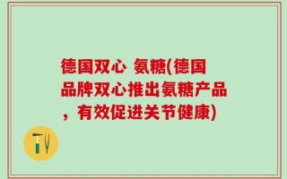 德国双心 氨糖(德国品牌双心推出氨糖产品，有效促进关节健康)