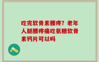 吃完软骨素腰疼？老年人腿腰疼痛吃氨糖软骨素钙片可以吗