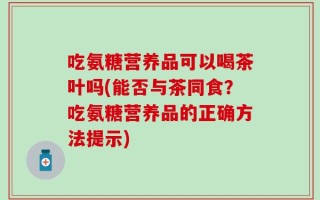 吃氨糖营养品可以喝茶叶吗(能否与茶同食？吃氨糖营养品的正确方法提示)