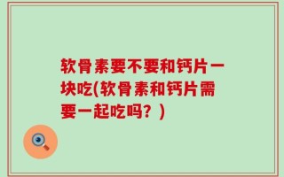 软骨素要不要和钙片一块吃(软骨素和钙片需要一起吃吗？)