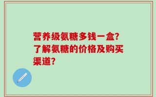 营养级氨糖多钱一盒？了解氨糖的价格及购买渠道？
