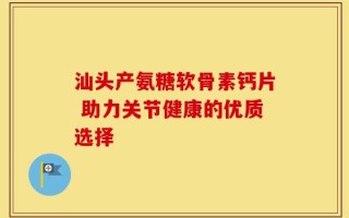 汕头产氨糖软骨素钙片 助力关节健康的优质选择