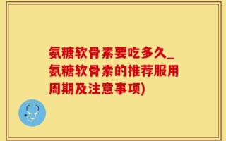 氨糖软骨素要吃多久_氨糖软骨素的推荐服用周期及注意事项)