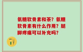 氨糖软骨素和茶？氨糖软骨素有什么作用？腿脚疼痛可以补充吗？