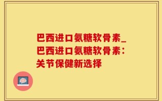 巴西进口氨糖软骨素_巴西进口氨糖软骨素：关节保健新选择