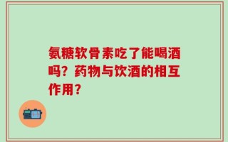 氨糖软骨素吃了能喝酒吗？药物与饮酒的相互作用？