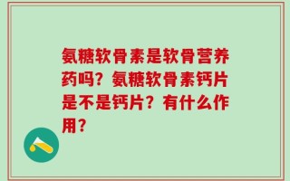 氨糖软骨素是软骨营养药吗？氨糖软骨素钙片是不是钙片？有什么作用？