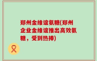 郑州金维谊氨糖(郑州企业金维谊推出高效氨糖，受到热捧)