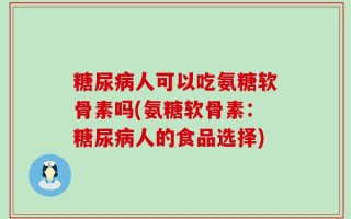 糖尿病人可以吃氨糖软骨素吗(氨糖软骨素：糖尿病人的食品选择)