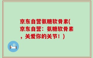 京东自营氨糖软骨素(京东自营：氨糖软骨素，关爱你的关节！)