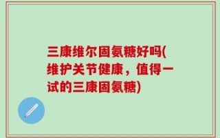 三康维尔固氨糖好吗(维护关节健康，值得一试的三康固氨糖)