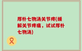 厚朴七物汤关节疼(缓解关节疼痛，试试厚朴七物汤)
