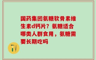 国药集团氨糖软骨素维生素d钙片？氨糖适合哪类人群食用，氨糖需要长期吃吗