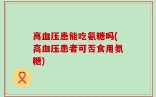 高血压患能吃氨糖吗(高血压患者可否食用氨糖)