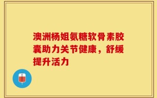 澳洲杨姐氨糖软骨素胶囊助力关节健康，舒缓提升活力