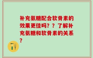 补充氨糖配合软骨素的效果更佳吗？？了解补充氨糖和软骨素的关系？