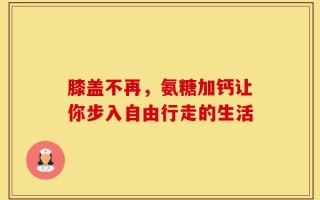 膝盖不再，氨糖加钙让你步入自由行走的生活
