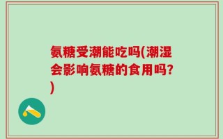 氨糖受潮能吃吗(潮湿会影响氨糖的食用吗？)