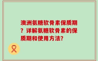 澳洲氨糖软骨素保质期？详解氨糖软骨素的保质期和使用方法？