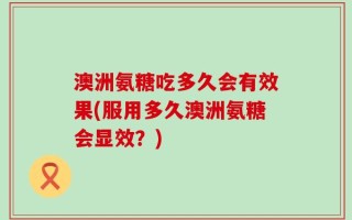 澳洲氨糖吃多久会有效果(服用多久澳洲氨糖会显效？)