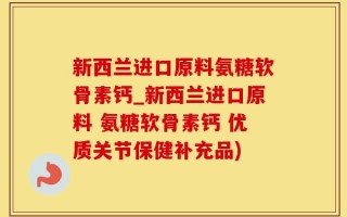 新西兰进口原料氨糖软骨素钙_新西兰进口原料 氨糖软骨素钙 优质关节保健补充品)