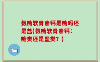 氨糖软骨素钙是糖吗还是盐(氨糖软骨素钙：糖类还是盐类？)