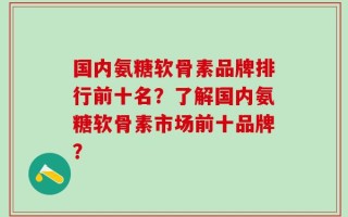 国内氨糖软骨素品牌排行前十名？了解国内氨糖软骨素市场前十品牌？