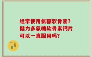 经常使用氨糖软骨素？健力多氨糖软骨素钙片可以一直服用吗？