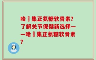 哈醫集正氨糖软骨素？了解关节保健新选择——哈醫集正氨糖软骨素？