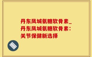 丹东凤城氨糖软骨素_丹东凤城氨糖软骨素：关节保健新选择