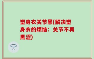 塑身衣关节黑(解决塑身衣的烦恼：关节不再黑涩)